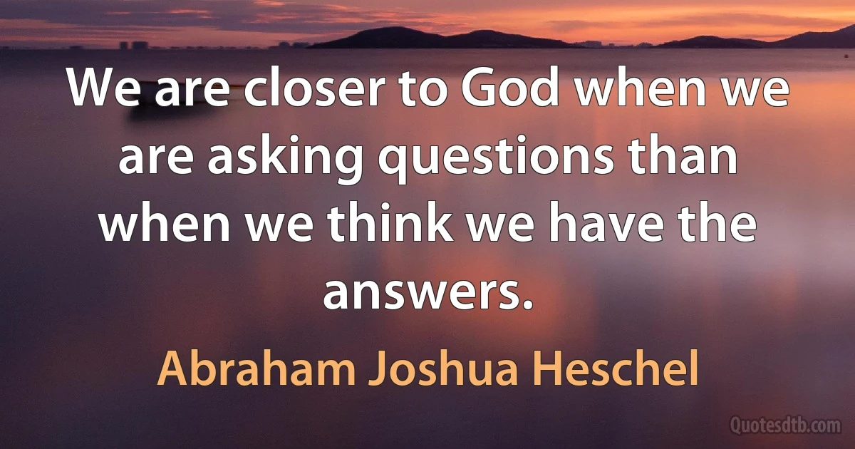 We are closer to God when we are asking questions than when we think we have the answers. (Abraham Joshua Heschel)