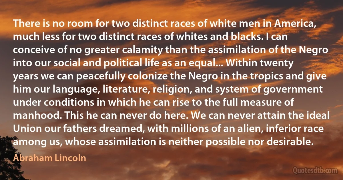 There is no room for two distinct races of white men in America, much less for two distinct races of whites and blacks. I can conceive of no greater calamity than the assimilation of the Negro into our social and political life as an equal... Within twenty years we can peacefully colonize the Negro in the tropics and give him our language, literature, religion, and system of government under conditions in which he can rise to the full measure of manhood. This he can never do here. We can never attain the ideal Union our fathers dreamed, with millions of an alien, inferior race among us, whose assimilation is neither possible nor desirable. (Abraham Lincoln)