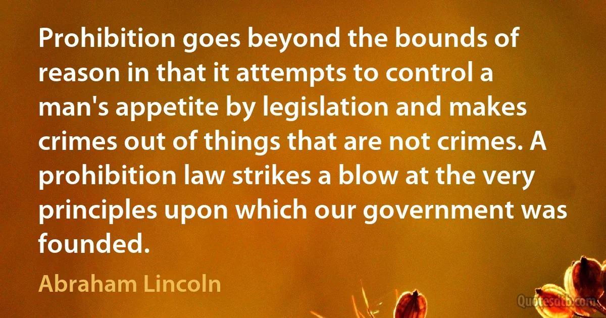 Prohibition goes beyond the bounds of reason in that it attempts to control a man's appetite by legislation and makes crimes out of things that are not crimes. A prohibition law strikes a blow at the very principles upon which our government was founded. (Abraham Lincoln)