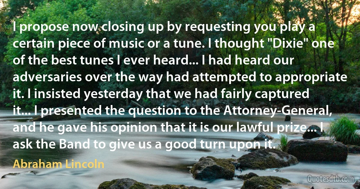 I propose now closing up by requesting you play a certain piece of music or a tune. I thought "Dixie" one of the best tunes I ever heard... I had heard our adversaries over the way had attempted to appropriate it. I insisted yesterday that we had fairly captured it... I presented the question to the Attorney-General, and he gave his opinion that it is our lawful prize... I ask the Band to give us a good turn upon it. (Abraham Lincoln)