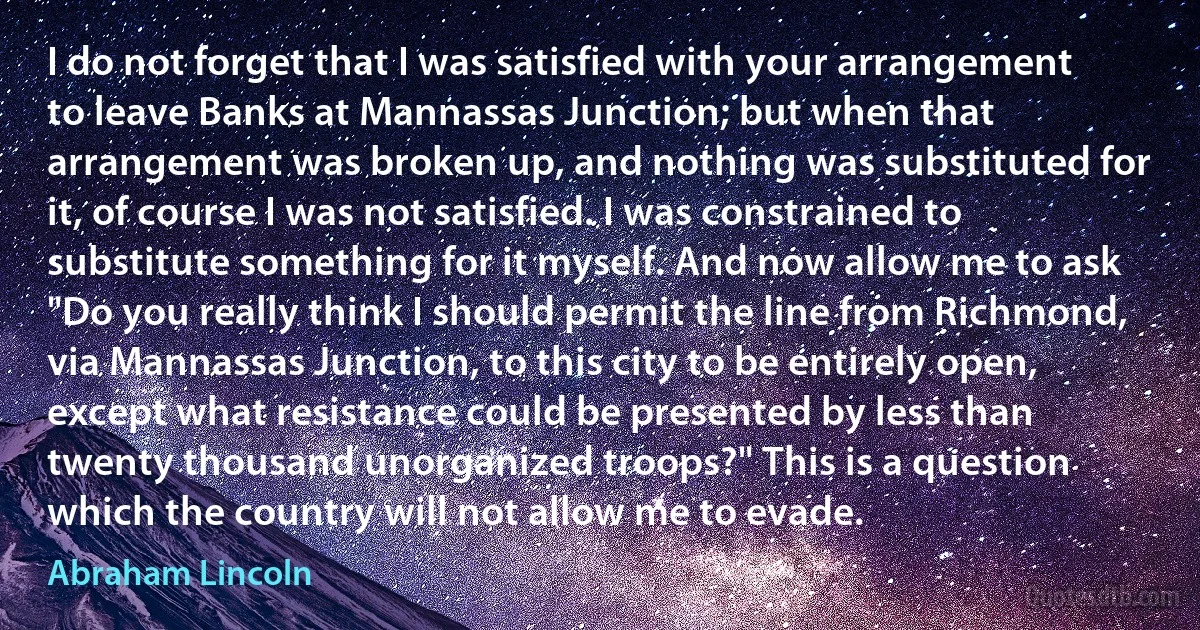 I do not forget that I was satisfied with your arrangement to leave Banks at Mannassas Junction; but when that arrangement was broken up, and nothing was substituted for it, of course I was not satisfied. I was constrained to substitute something for it myself. And now allow me to ask "Do you really think I should permit the line from Richmond, via Mannassas Junction, to this city to be entirely open, except what resistance could be presented by less than twenty thousand unorganized troops?" This is a question which the country will not allow me to evade. (Abraham Lincoln)