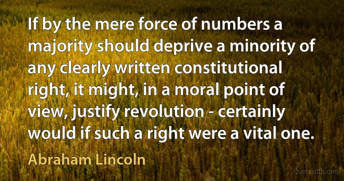 If by the mere force of numbers a majority should deprive a minority of any clearly written constitutional right, it might, in a moral point of view, justify revolution - certainly would if such a right were a vital one. (Abraham Lincoln)