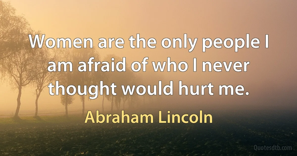 Women are the only people I am afraid of who I never thought would hurt me. (Abraham Lincoln)