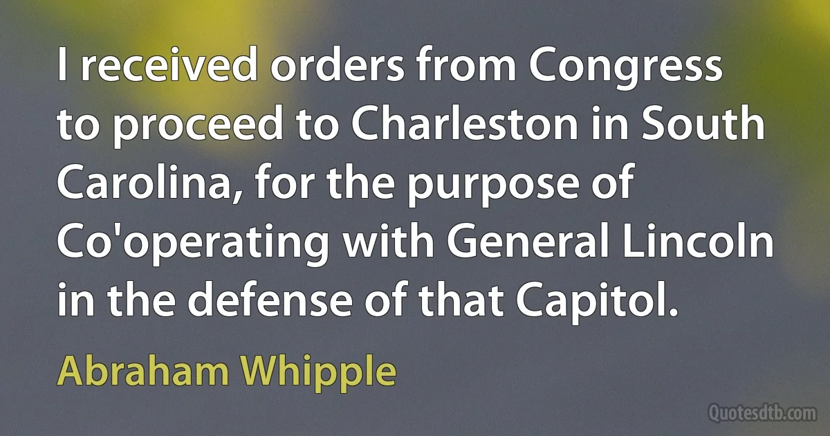 I received orders from Congress to proceed to Charleston in South Carolina, for the purpose of Co'operating with General Lincoln in the defense of that Capitol. (Abraham Whipple)