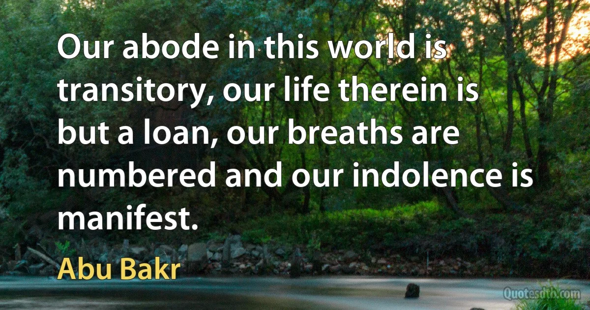 Our abode in this world is transitory, our life therein is but a loan, our breaths are numbered and our indolence is manifest. (Abu Bakr)