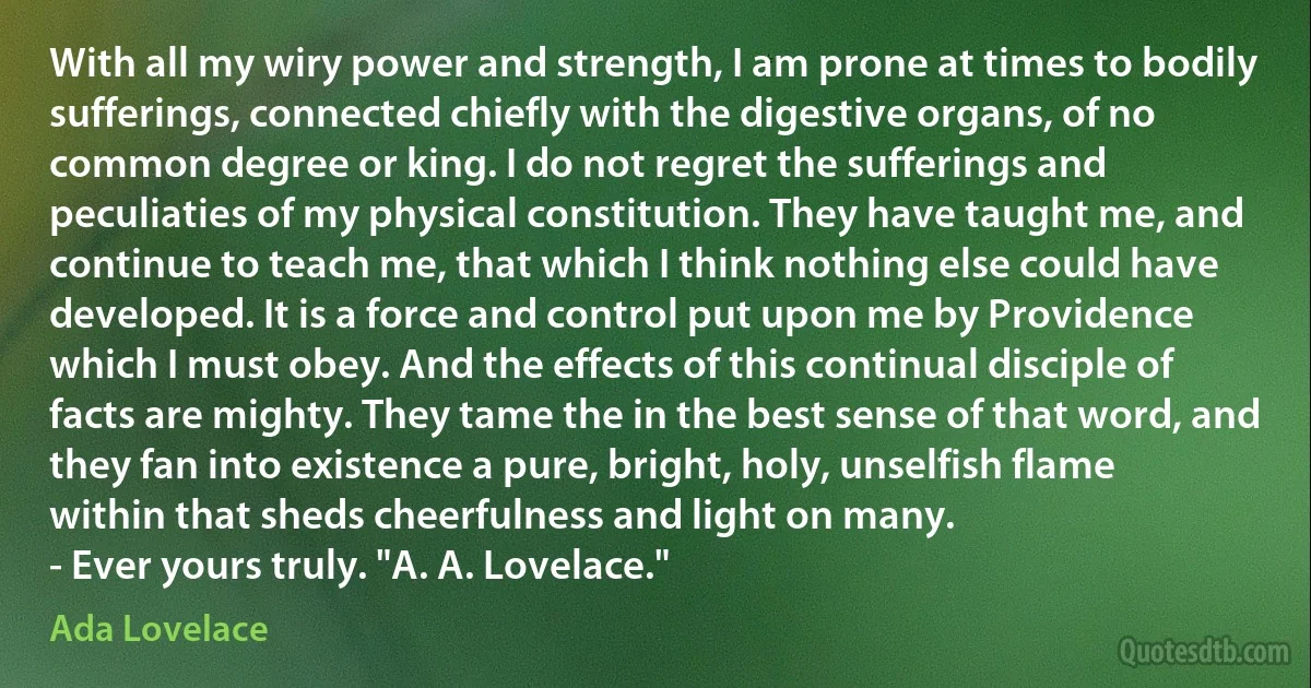 With all my wiry power and strength, I am prone at times to bodily sufferings, connected chiefly with the digestive organs, of no common degree or king. I do not regret the sufferings and peculiaties of my physical constitution. They have taught me, and continue to teach me, that which I think nothing else could have developed. It is a force and control put upon me by Providence which I must obey. And the effects of this continual disciple of facts are mighty. They tame the in the best sense of that word, and they fan into existence a pure, bright, holy, unselfish flame within that sheds cheerfulness and light on many.
- Ever yours truly. "A. A. Lovelace." (Ada Lovelace)