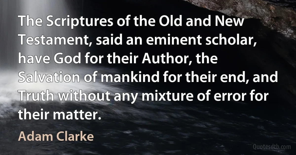 The Scriptures of the Old and New Testament, said an eminent scholar, have God for their Author, the Salvation of mankind for their end, and Truth without any mixture of error for their matter. (Adam Clarke)