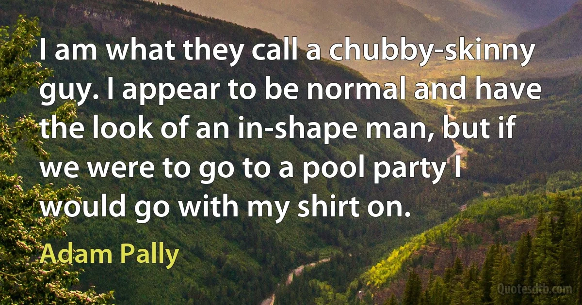 I am what they call a chubby-skinny guy. I appear to be normal and have the look of an in-shape man, but if we were to go to a pool party I would go with my shirt on. (Adam Pally)