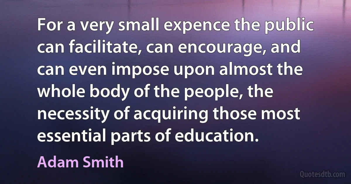 For a very small expence the public can facilitate, can encourage, and can even impose upon almost the whole body of the people, the necessity of acquiring those most essential parts of education. (Adam Smith)