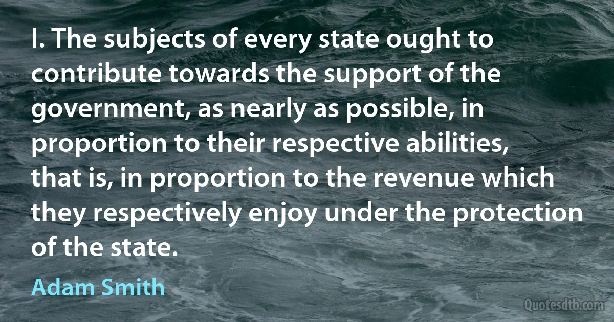 I. The subjects of every state ought to contribute towards the support of the government, as nearly as possible, in proportion to their respective abilities, that is, in proportion to the revenue which they respectively enjoy under the protection of the state. (Adam Smith)