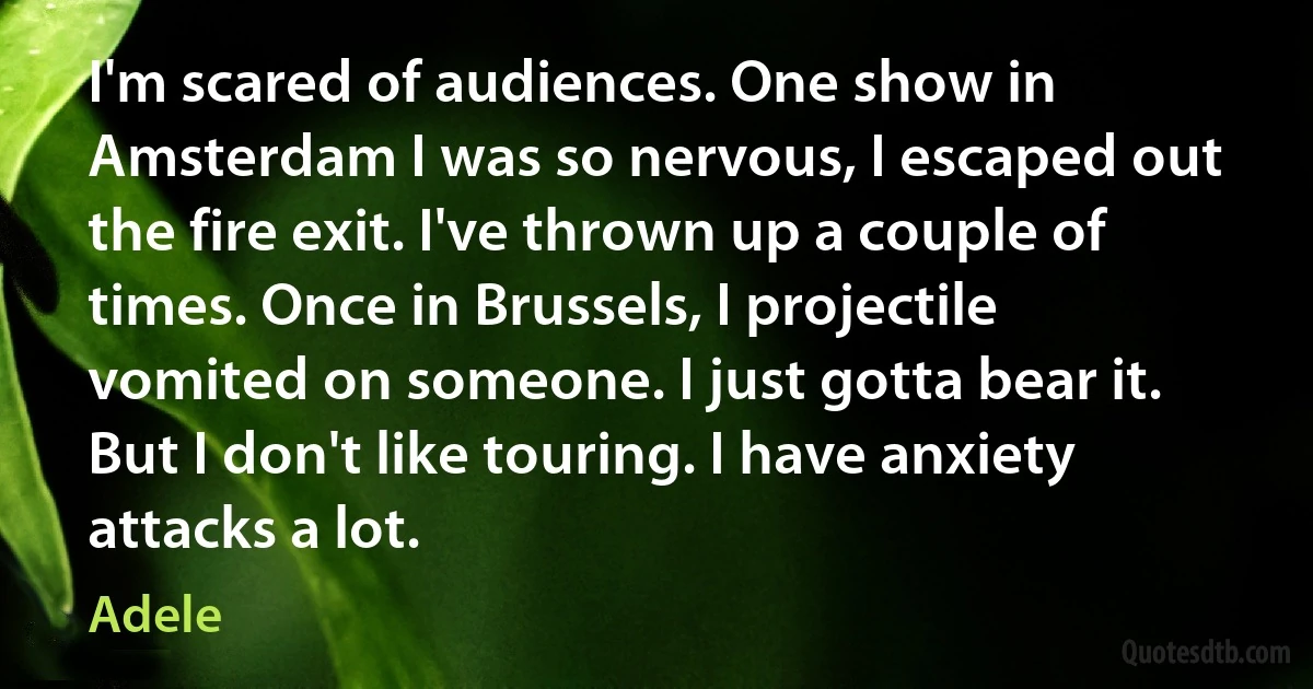 I'm scared of audiences. One show in Amsterdam I was so nervous, I escaped out the fire exit. I've thrown up a couple of times. Once in Brussels, I projectile vomited on someone. I just gotta bear it. But I don't like touring. I have anxiety attacks a lot. (Adele)