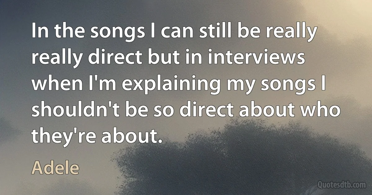 In the songs I can still be really really direct but in interviews when I'm explaining my songs I shouldn't be so direct about who they're about. (Adele)