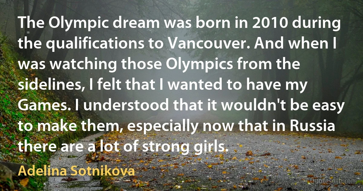 The Olympic dream was born in 2010 during the qualifications to Vancouver. And when I was watching those Olympics from the sidelines, I felt that I wanted to have my Games. I understood that it wouldn't be easy to make them, especially now that in Russia there are a lot of strong girls. (Adelina Sotnikova)