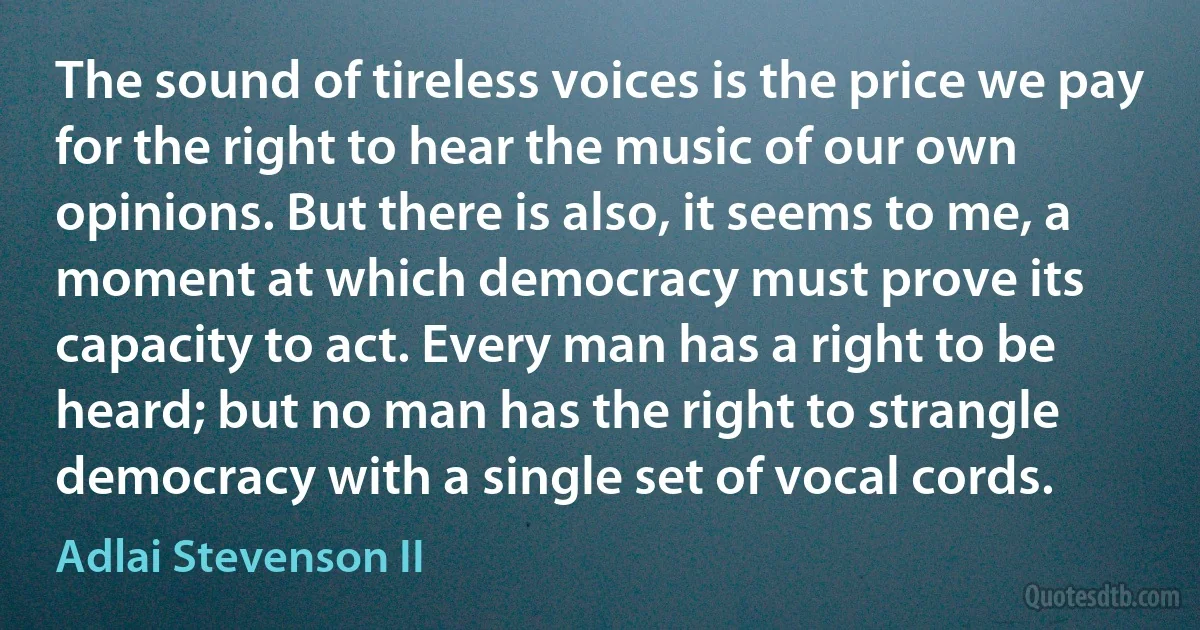 The sound of tireless voices is the price we pay for the right to hear the music of our own opinions. But there is also, it seems to me, a moment at which democracy must prove its capacity to act. Every man has a right to be heard; but no man has the right to strangle democracy with a single set of vocal cords. (Adlai Stevenson II)