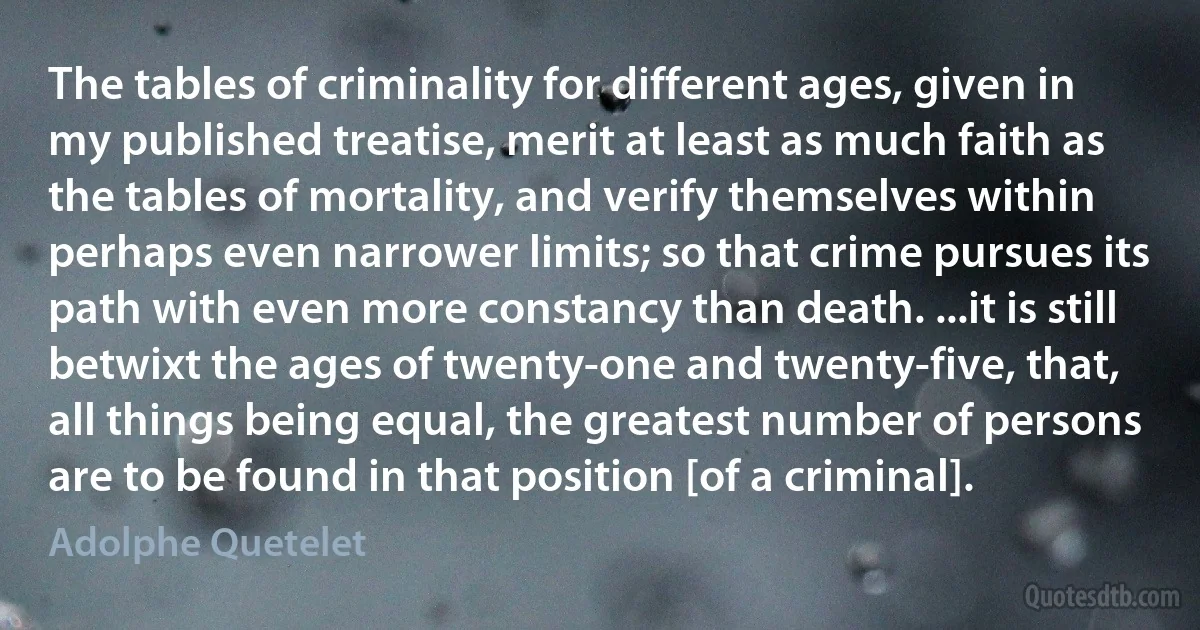 The tables of criminality for different ages, given in my published treatise, merit at least as much faith as the tables of mortality, and verify themselves within perhaps even narrower limits; so that crime pursues its path with even more constancy than death. ...it is still betwixt the ages of twenty-one and twenty-five, that, all things being equal, the greatest number of persons are to be found in that position [of a criminal]. (Adolphe Quetelet)