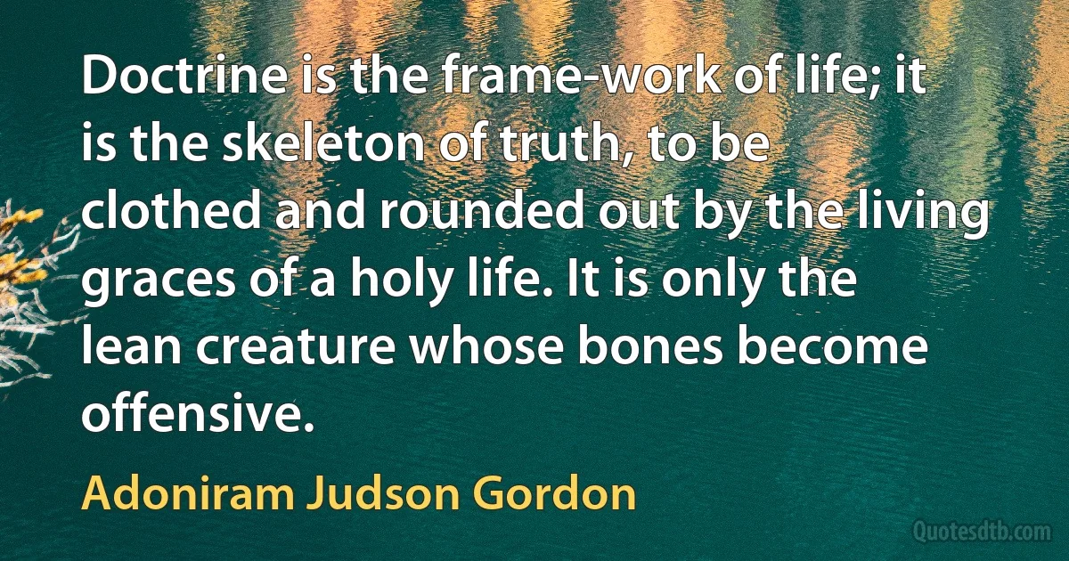 Doctrine is the frame-work of life; it is the skeleton of truth, to be clothed and rounded out by the living graces of a holy life. It is only the lean creature whose bones become offensive. (Adoniram Judson Gordon)