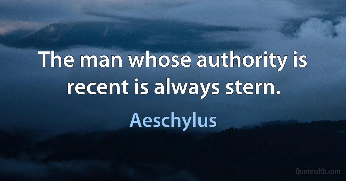 The man whose authority is recent is always stern. (Aeschylus)