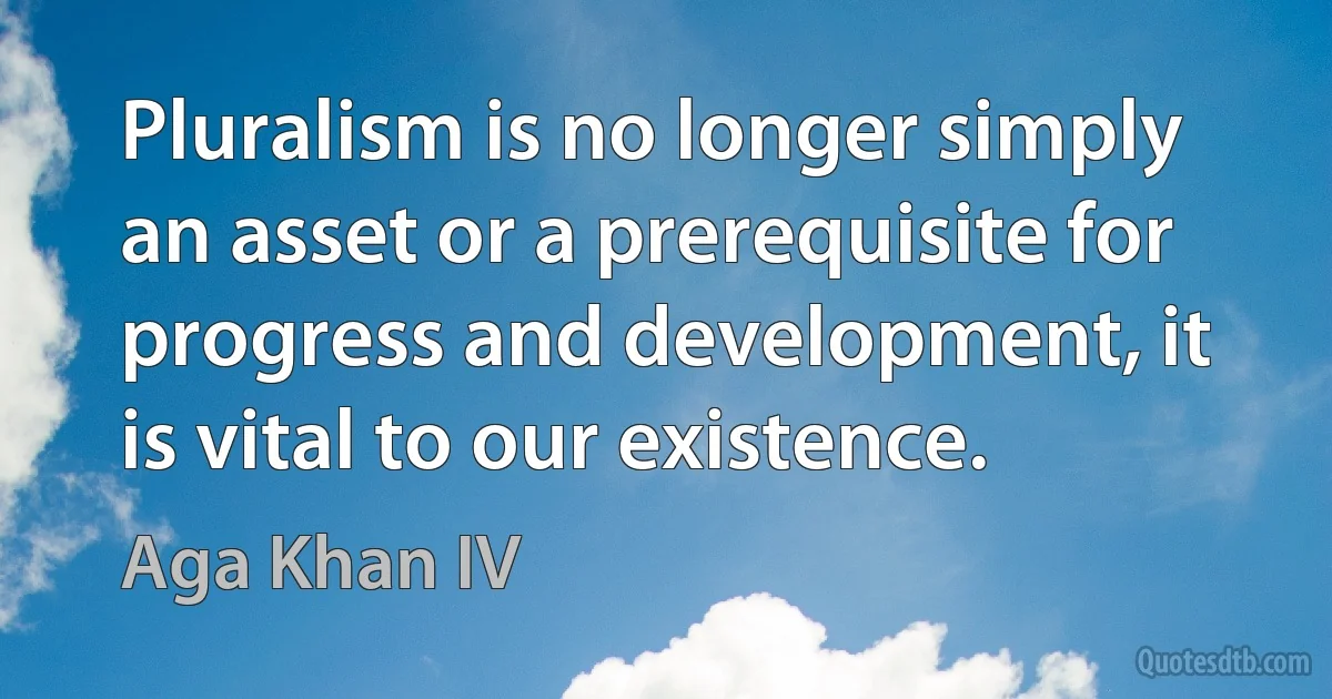 Pluralism is no longer simply an asset or a prerequisite for progress and development, it is vital to our existence. (Aga Khan IV)