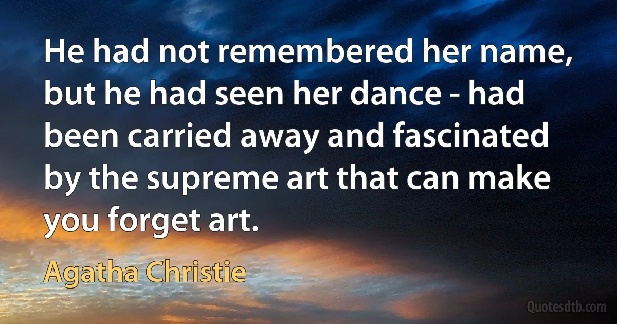 He had not remembered her name, but he had seen her dance - had been carried away and fascinated by the supreme art that can make you forget art. (Agatha Christie)