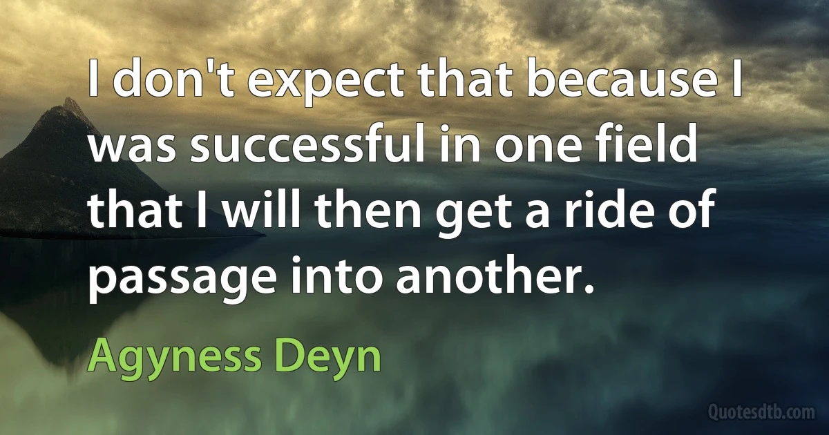 I don't expect that because I was successful in one field that I will then get a ride of passage into another. (Agyness Deyn)