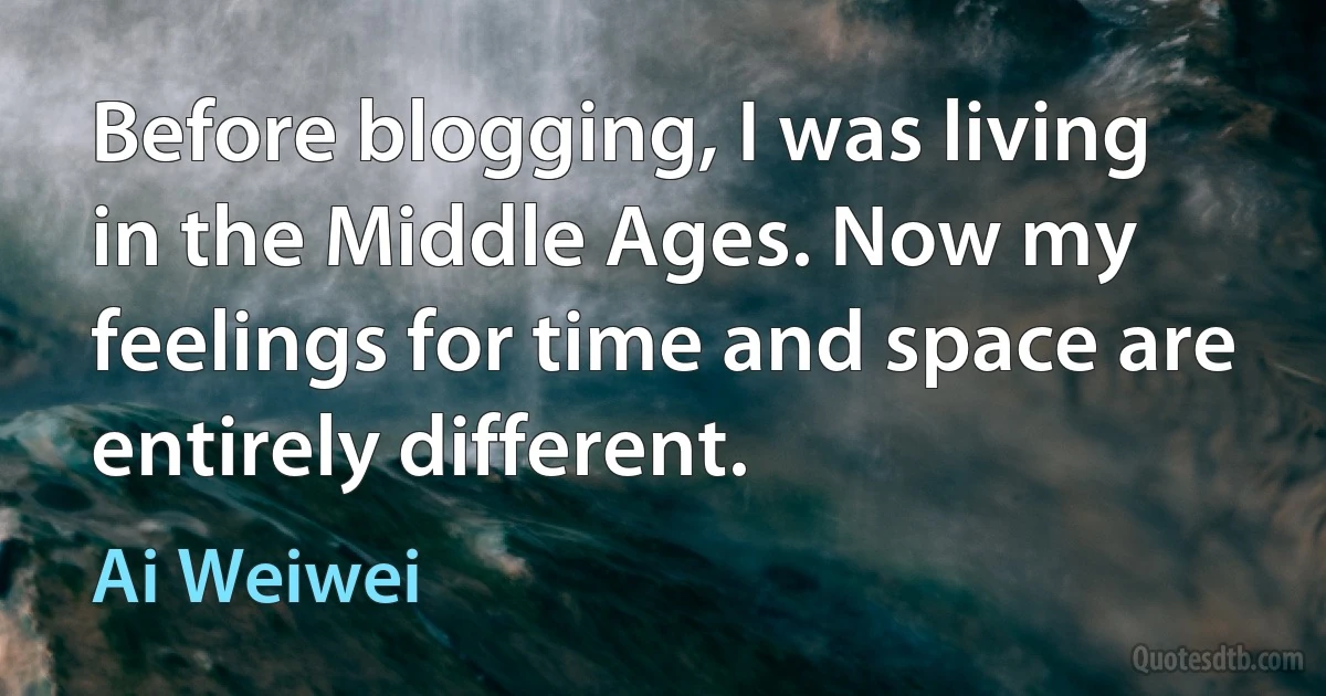 Before blogging, I was living in the Middle Ages. Now my feelings for time and space are entirely different. (Ai Weiwei)