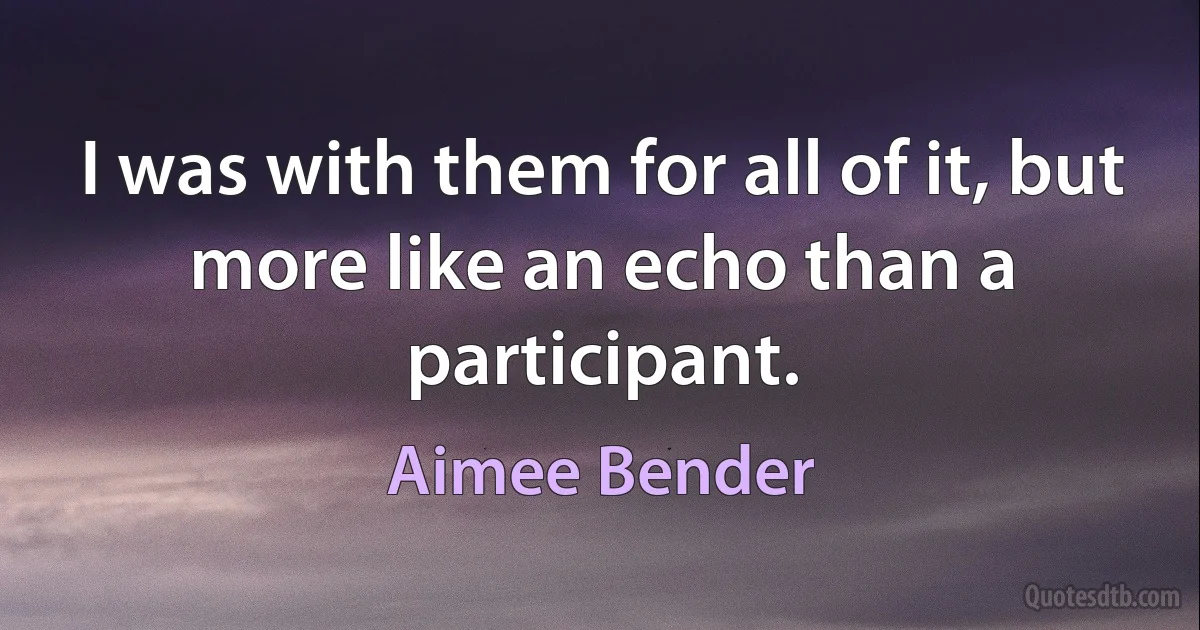 I was with them for all of it, but more like an echo than a participant. (Aimee Bender)