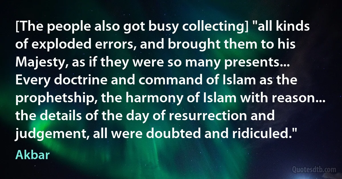 [The people also got busy collecting] "all kinds of exploded errors, and brought them to his Majesty, as if they were so many presents... Every doctrine and command of Islam as the prophetship, the harmony of Islam with reason... the details of the day of resurrection and judgement, all were doubted and ridiculed." (Akbar)