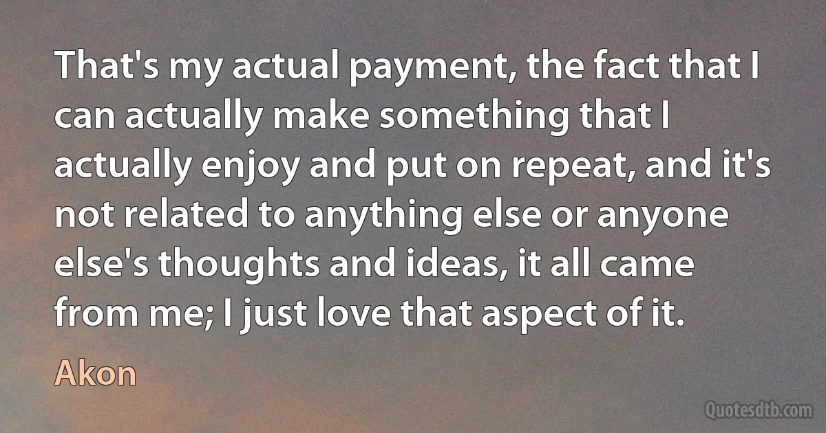 That's my actual payment, the fact that I can actually make something that I actually enjoy and put on repeat, and it's not related to anything else or anyone else's thoughts and ideas, it all came from me; I just love that aspect of it. (Akon)