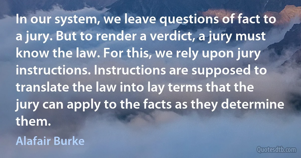 In our system, we leave questions of fact to a jury. But to render a verdict, a jury must know the law. For this, we rely upon jury instructions. Instructions are supposed to translate the law into lay terms that the jury can apply to the facts as they determine them. (Alafair Burke)