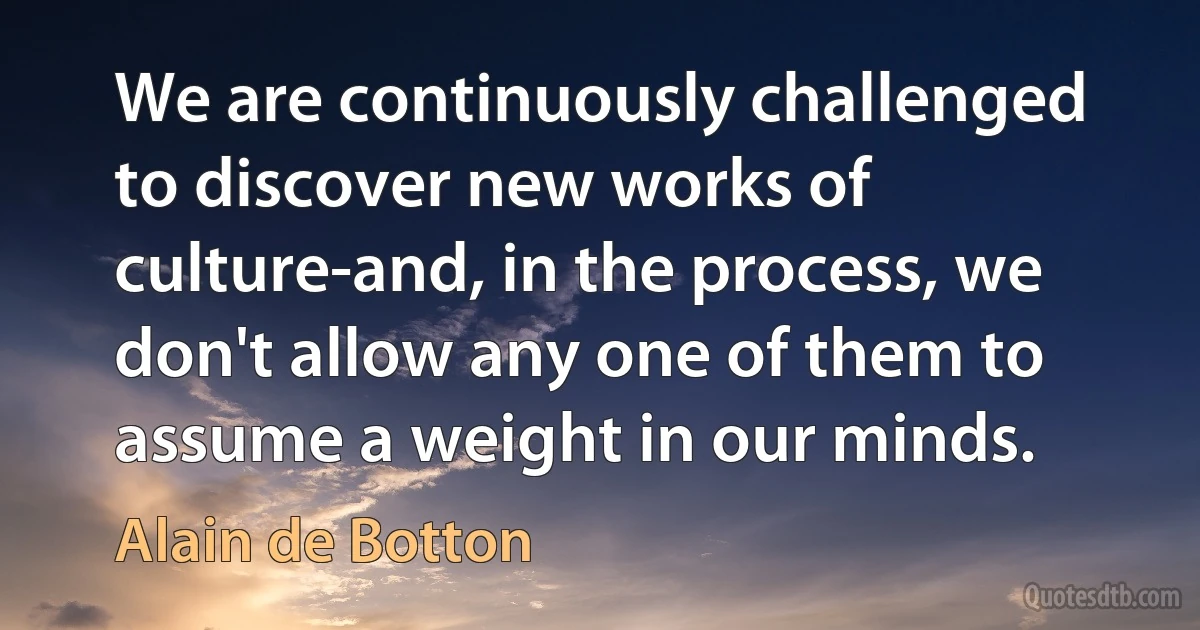 We are continuously challenged to discover new works of culture-and, in the process, we don't allow any one of them to assume a weight in our minds. (Alain de Botton)