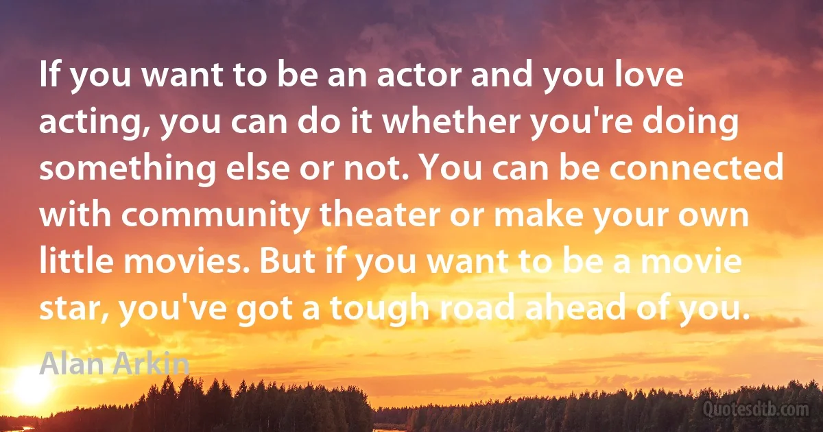 If you want to be an actor and you love acting, you can do it whether you're doing something else or not. You can be connected with community theater or make your own little movies. But if you want to be a movie star, you've got a tough road ahead of you. (Alan Arkin)