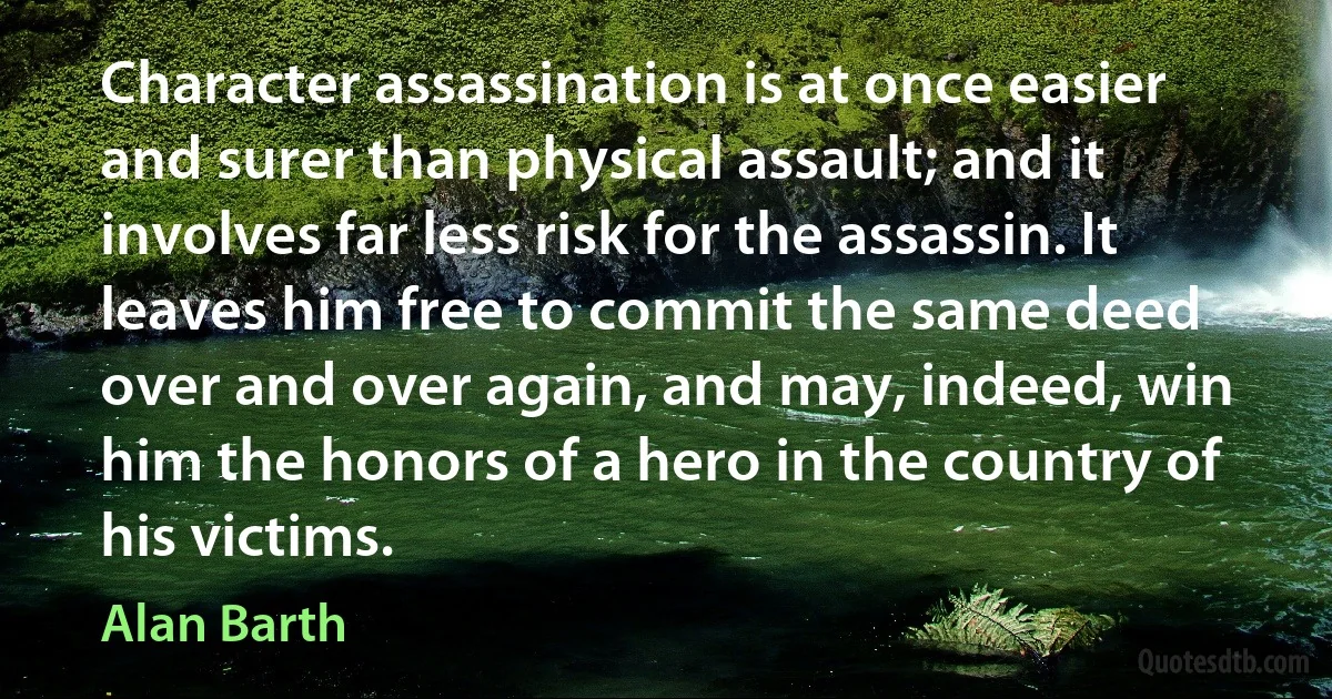 Character assassination is at once easier and surer than physical assault; and it involves far less risk for the assassin. It leaves him free to commit the same deed over and over again, and may, indeed, win him the honors of a hero in the country of his victims. (Alan Barth)