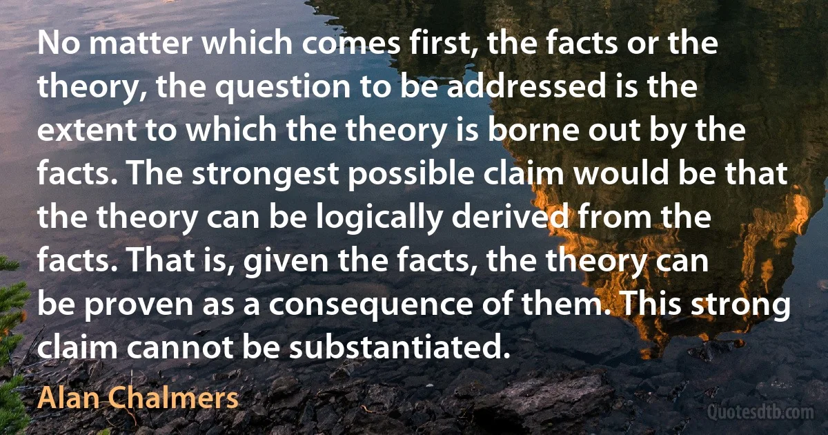 No matter which comes first, the facts or the theory, the question to be addressed is the extent to which the theory is borne out by the facts. The strongest possible claim would be that the theory can be logically derived from the facts. That is, given the facts, the theory can be proven as a consequence of them. This strong claim cannot be substantiated. (Alan Chalmers)