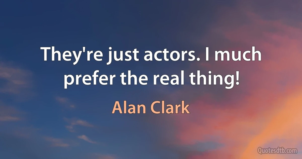 They're just actors. I much prefer the real thing! (Alan Clark)