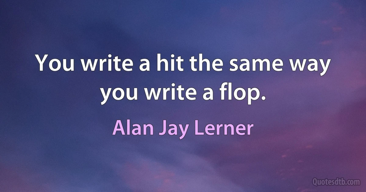 You write a hit the same way you write a flop. (Alan Jay Lerner)