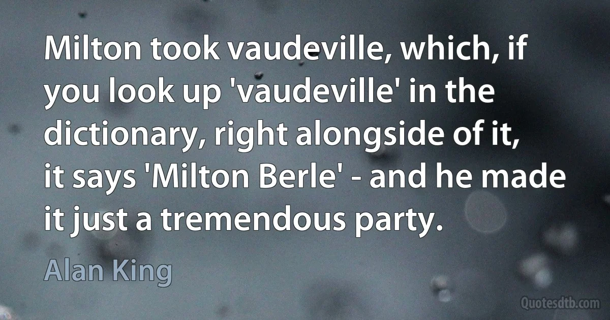 Milton took vaudeville, which, if you look up 'vaudeville' in the dictionary, right alongside of it, it says 'Milton Berle' - and he made it just a tremendous party. (Alan King)