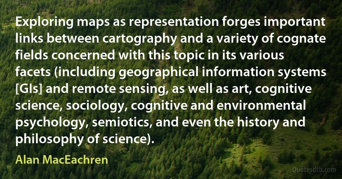 Exploring maps as representation forges important links between cartography and a variety of cognate fields concerned with this topic in its various facets (including geographical information systems [GIs] and remote sensing, as well as art, cognitive science, sociology, cognitive and environmental psychology, semiotics, and even the history and philosophy of science). (Alan MacEachren)