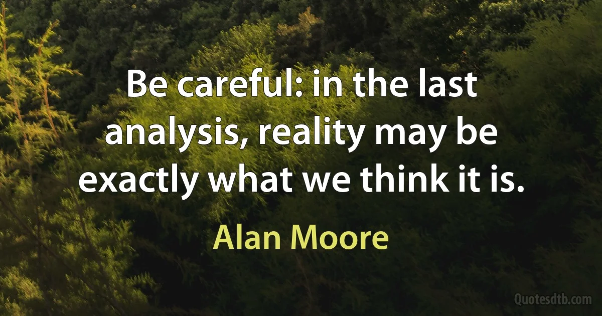 Be careful: in the last analysis, reality may be exactly what we think it is. (Alan Moore)