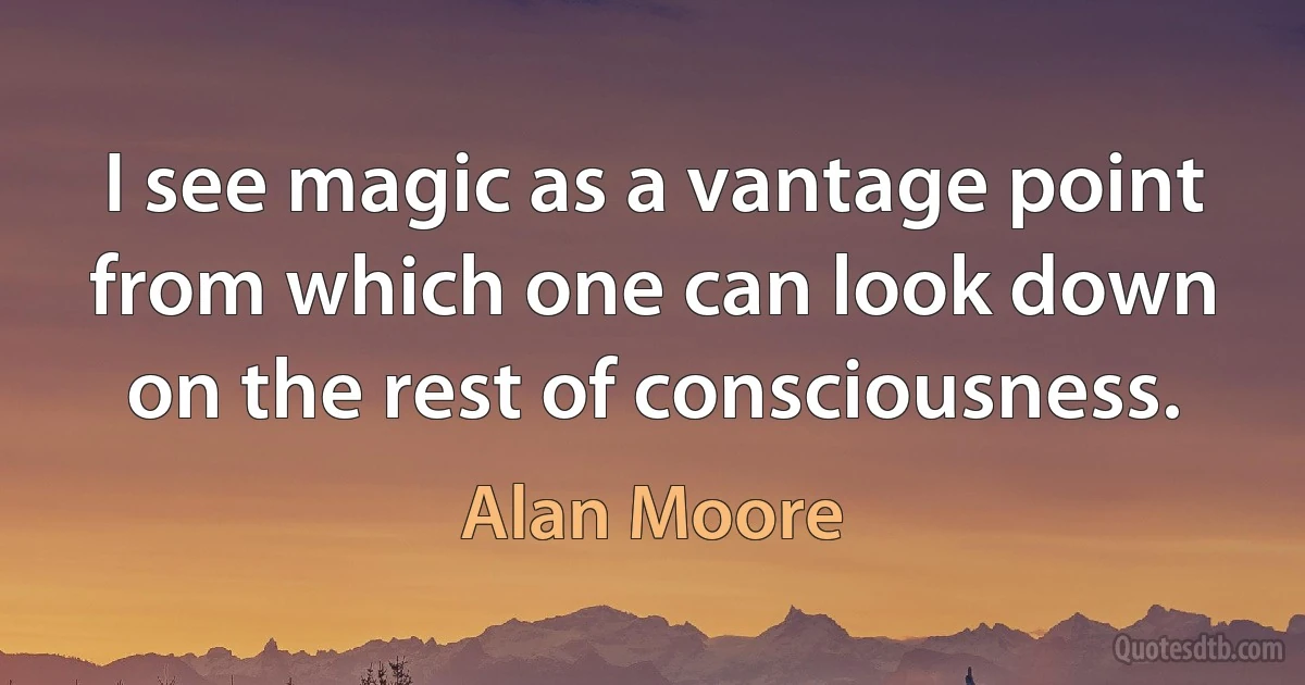 I see magic as a vantage point from which one can look down on the rest of consciousness. (Alan Moore)