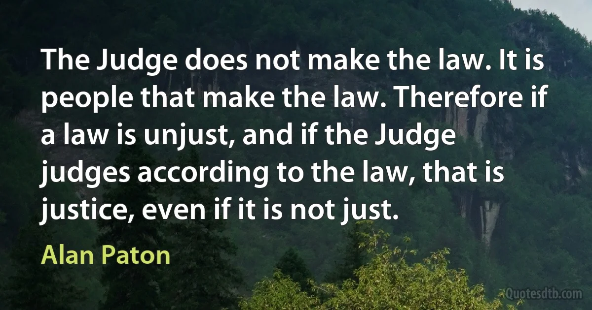 The Judge does not make the law. It is people that make the law. Therefore if a law is unjust, and if the Judge judges according to the law, that is justice, even if it is not just. (Alan Paton)