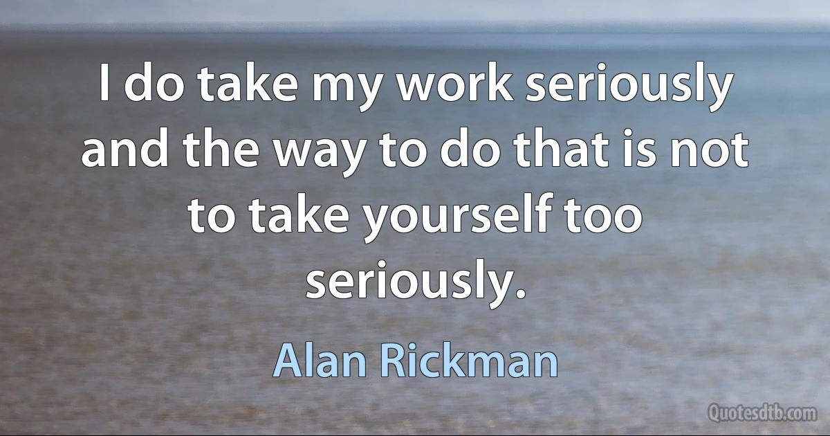 I do take my work seriously and the way to do that is not to take yourself too seriously. (Alan Rickman)