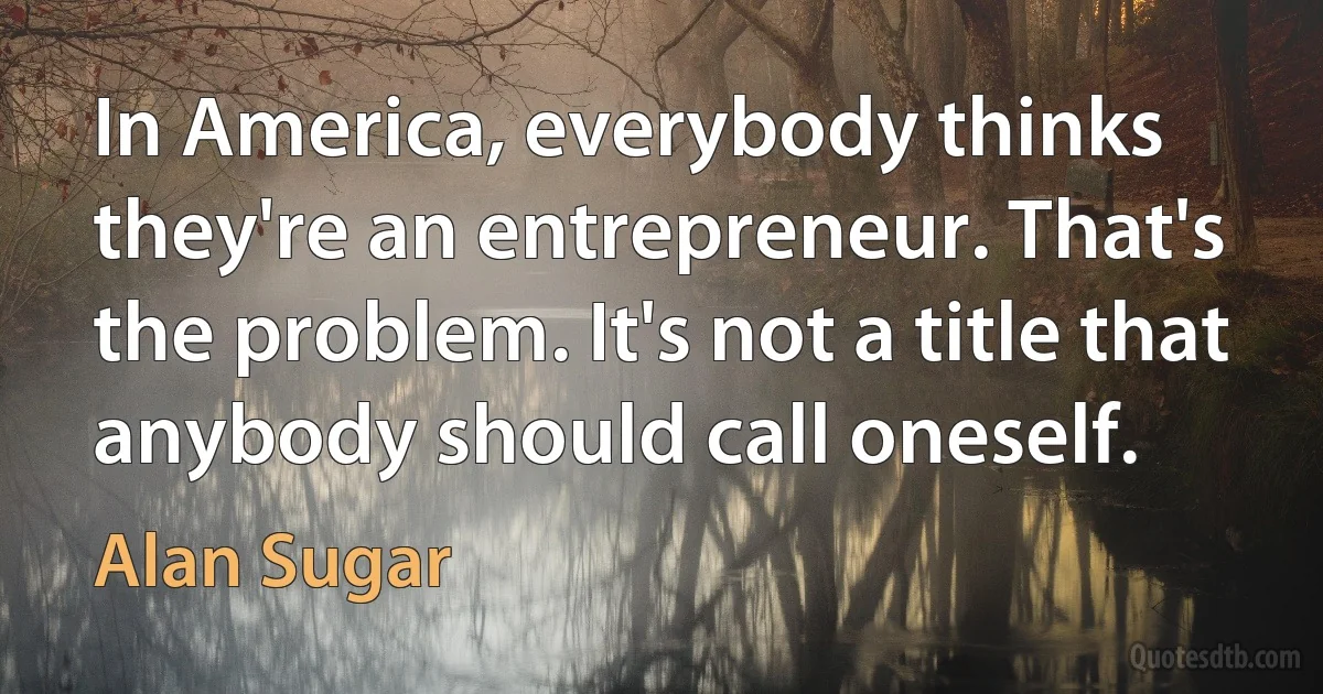 In America, everybody thinks they're an entrepreneur. That's the problem. It's not a title that anybody should call oneself. (Alan Sugar)