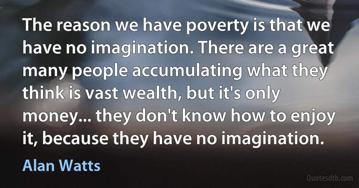 The reason we have poverty is that we have no imagination. There are a great many people accumulating what they think is vast wealth, but it's only money... they don't know how to enjoy it, because they have no imagination. (Alan Watts)