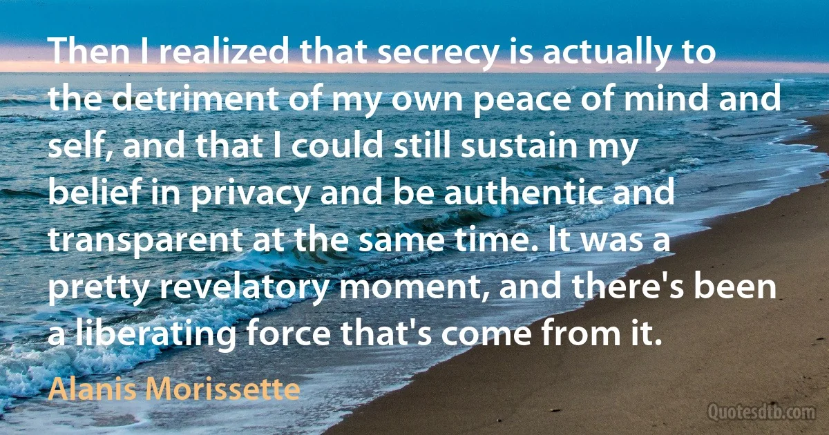 Then I realized that secrecy is actually to the detriment of my own peace of mind and self, and that I could still sustain my belief in privacy and be authentic and transparent at the same time. It was a pretty revelatory moment, and there's been a liberating force that's come from it. (Alanis Morissette)