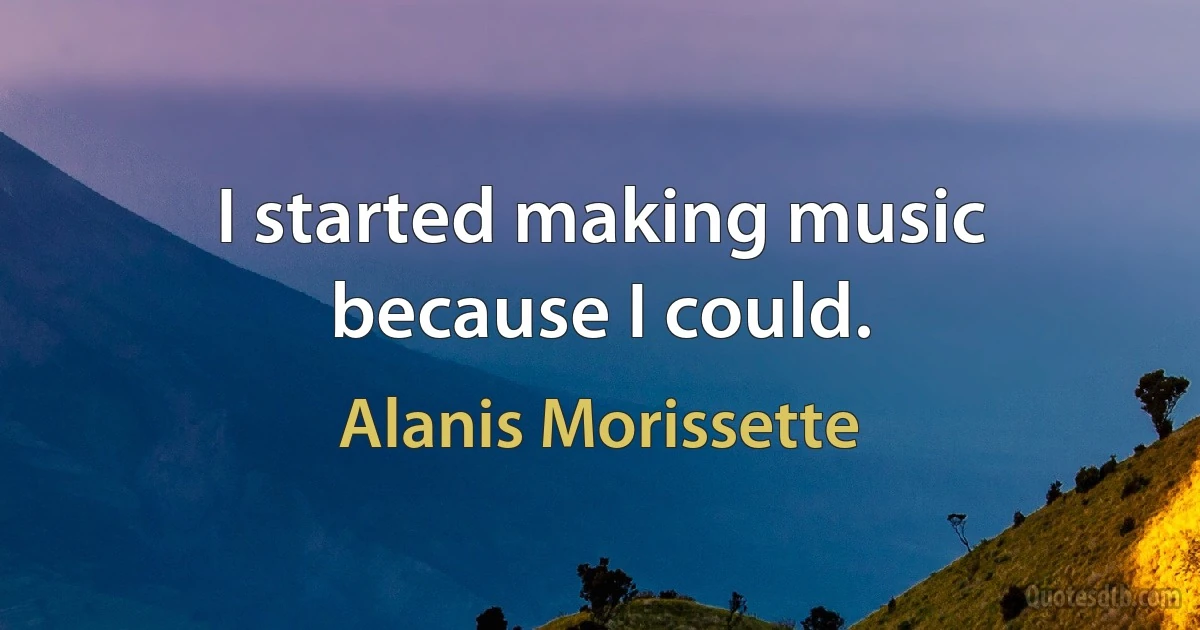 I started making music because I could. (Alanis Morissette)