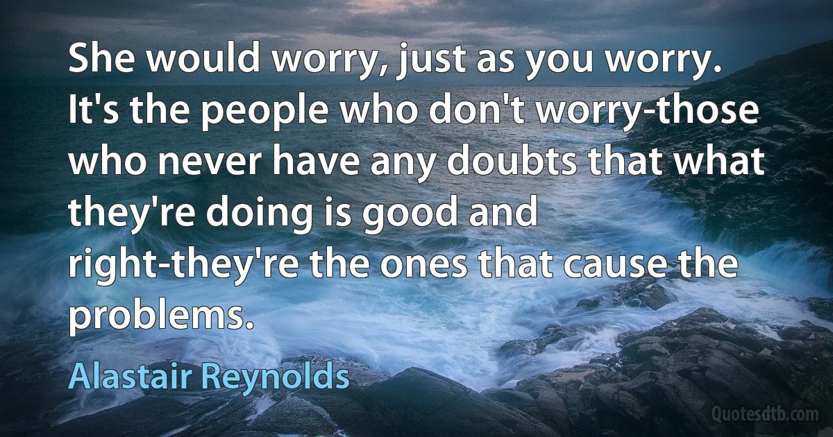 She would worry, just as you worry. It's the people who don't worry-those who never have any doubts that what they're doing is good and right-they're the ones that cause the problems. (Alastair Reynolds)