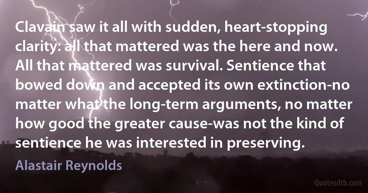 Clavain saw it all with sudden, heart-stopping clarity: all that mattered was the here and now. All that mattered was survival. Sentience that bowed down and accepted its own extinction-no matter what the long-term arguments, no matter how good the greater cause-was not the kind of sentience he was interested in preserving. (Alastair Reynolds)