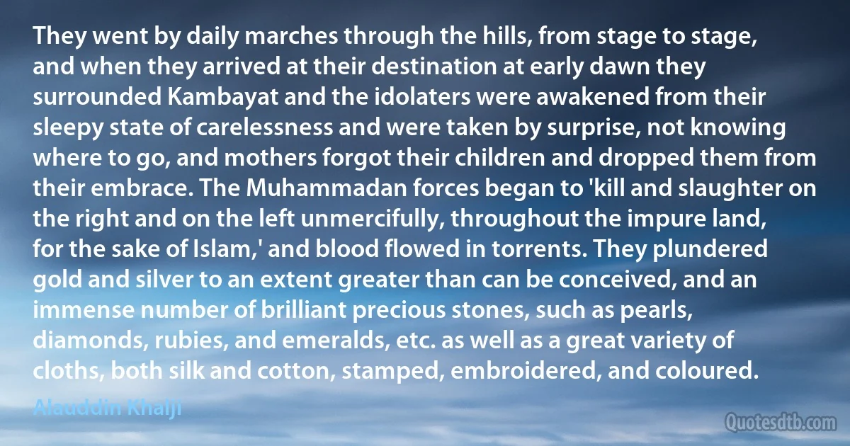 They went by daily marches through the hills, from stage to stage, and when they arrived at their destination at early dawn they surrounded Kambayat and the idolaters were awakened from their sleepy state of carelessness and were taken by surprise, not knowing where to go, and mothers forgot their children and dropped them from their embrace. The Muhammadan forces began to 'kill and slaughter on the right and on the left unmercifully, throughout the impure land, for the sake of Islam,' and blood flowed in torrents. They plundered gold and silver to an extent greater than can be conceived, and an immense number of brilliant precious stones, such as pearls, diamonds, rubies, and emeralds, etc. as well as a great variety of cloths, both silk and cotton, stamped, embroidered, and coloured. (Alauddin Khalji)