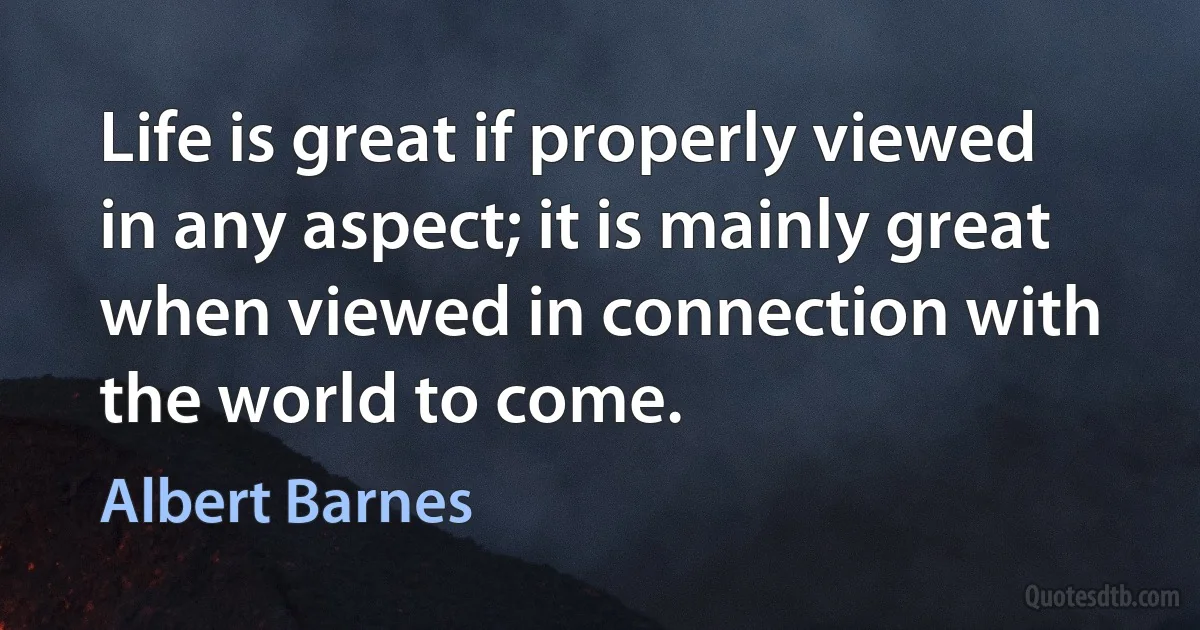 Life is great if properly viewed in any aspect; it is mainly great when viewed in connection with the world to come. (Albert Barnes)