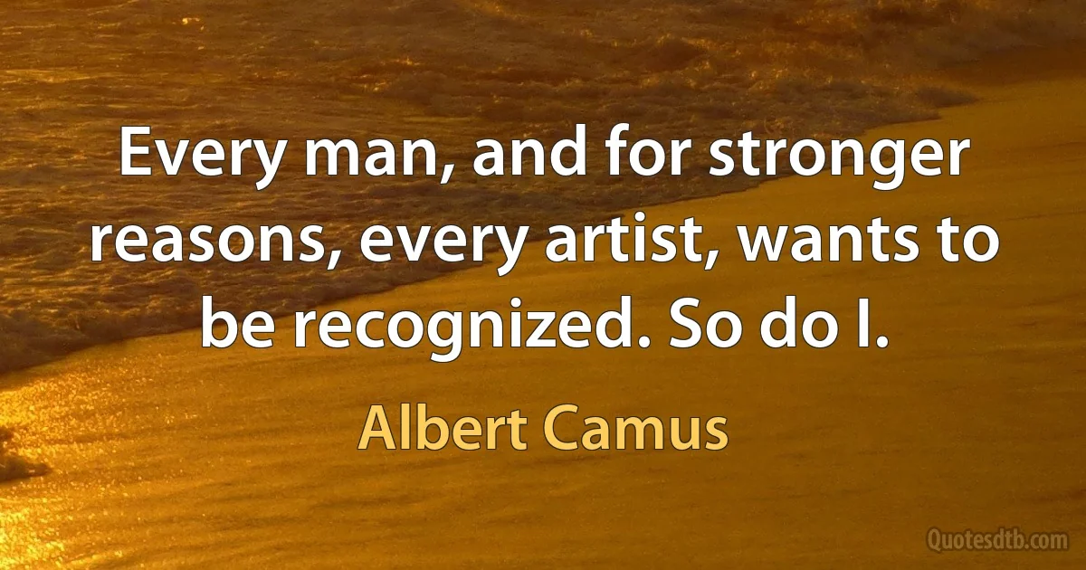 Every man, and for stronger reasons, every artist, wants to be recognized. So do I. (Albert Camus)